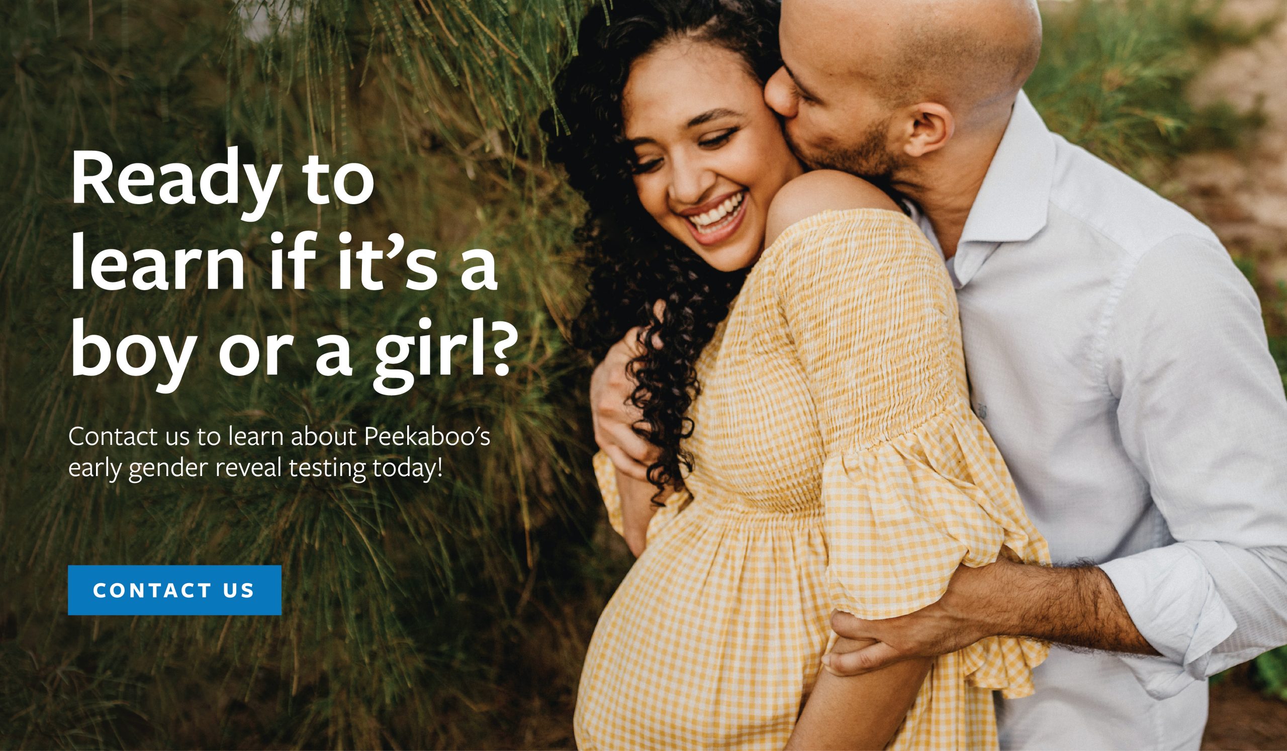Ready to learn if it’s a boy or a girl? Contact us to learn about Peekaboo's early gender reveal testing today!